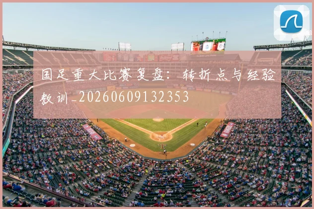 国足重大比赛复盘：转折点与经验教训_20260609132353