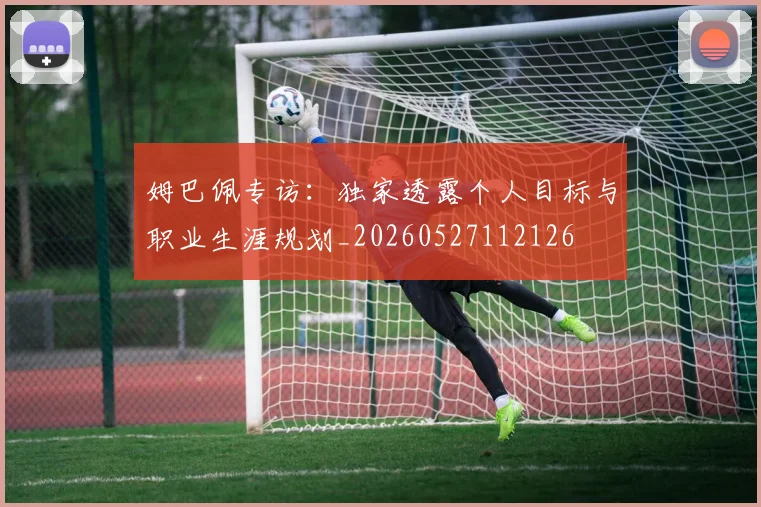 姆巴佩专访:独家透露个人目标与职业生涯规划_20260527112126