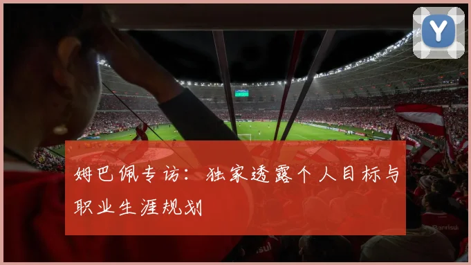 姆巴佩专访:独家透露个人目标与职业生涯规划