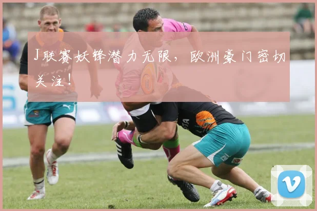 J联赛妖锋潜力无限,欧洲豪门密切关注!