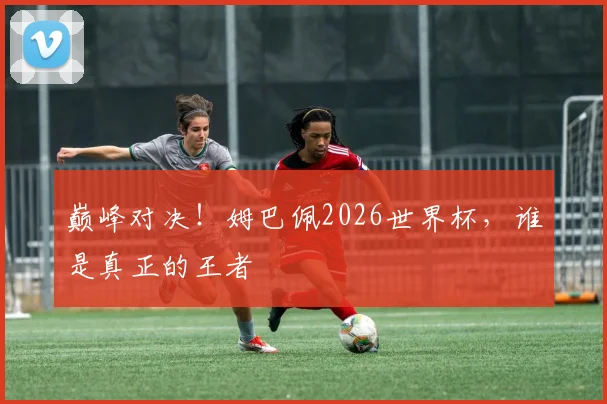 巅峰对决!姆巴佩2026世界杯,谁是真正的王者