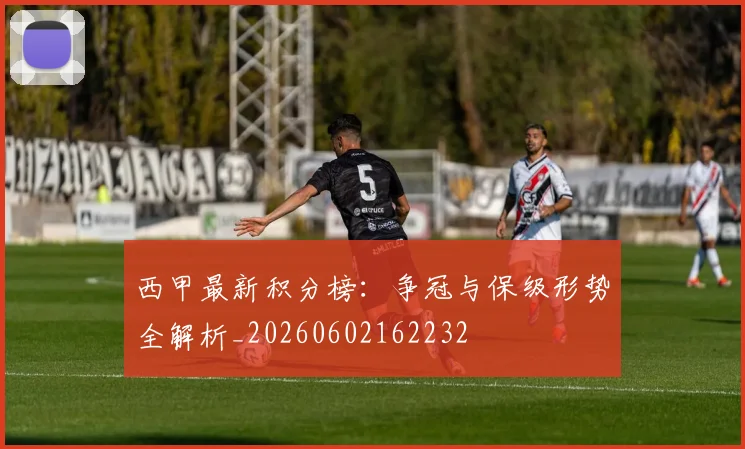 西甲最新积分榜:争冠与保级形势全解析_20260602162232