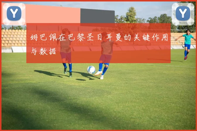 姆巴佩在巴黎圣日耳曼的关键作用与数据