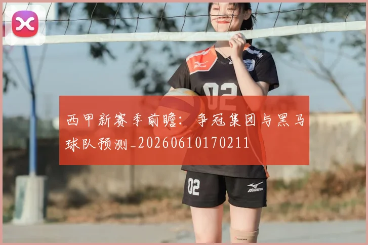 西甲新赛季前瞻:争冠集团与黑马球队预测_20260610170211