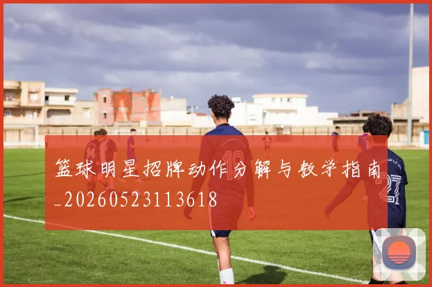 篮球明星招牌动作分解与教学指南_20260523113618
