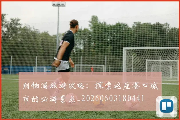 利物浦旅游攻略:探索这座港口城市的必游景点_20260603180441