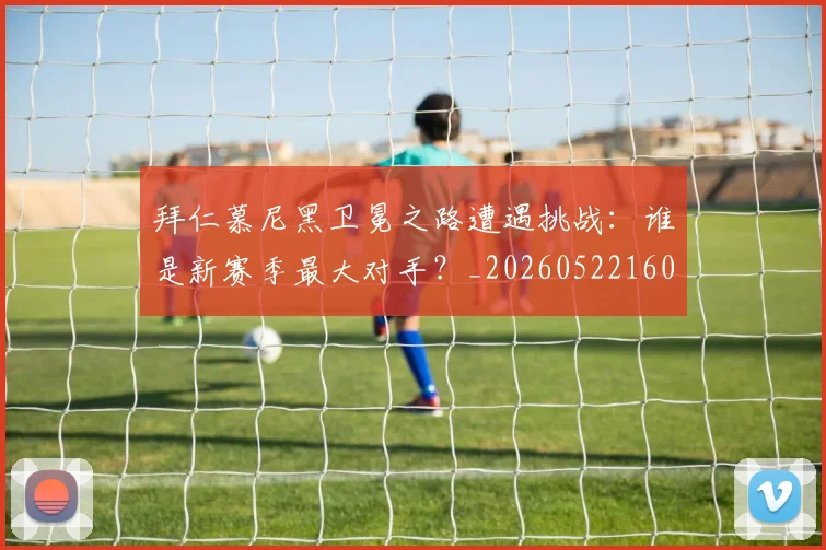 拜仁慕尼黑卫冕之路遭遇挑战:谁是新赛季最大对手?_20260522160844