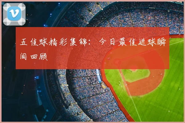 五佳球精彩集锦：今日最佳进球瞬间回顾